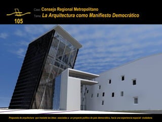 Caso: Consejo          Regional Metropolitano
                         Tema:   La Arquitectura como Manifiesto Democrático
     105




Propuesta de arquitectura que traslada las ideas asociadas a un proyecto político de país democrático, hacia una experiencia espacial ciudadana.
 