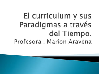 El curriculum y sus Paradigmas a través del Tiempo.Profesora : Marion Aravena  