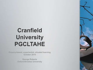 Cranfield UniversityPGCLTAHE Enquiry-based, experiential, situated learning October 2010 George Roberts Oxford Brookes University 