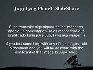   
JupyTyng PlaneT­SlideShare
Si os transmite algo alguna de las imágenes,
añadid un comentario y se os responderá qué
significado tiene para JupyTyng esa imagen ;)
---
If you feel something with any of the images, add
a comment and you will be answerd with the
significant of that image to JupyTyng ;)
 