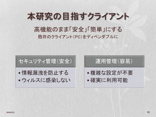 本研究の目指すクライアント
               高機能のまま「安全」「簡単」にする
                既存のクライアント（PC）をディペンダブルに




            セキュリティ管理（安全）       運用管理（容易）

            •情報漏洩を防止する       •複雑な設定が不要
            •ウィルスに感染しない      •確実に利用可能




2010/11/2                                 12
 