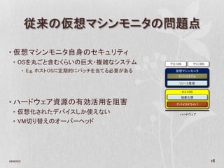 従来の仮想マシンモニタの問題点

• 仮想マシンモニタ自身のセキュリティ
   • OSを丸ごと含むくらいの巨大・複雑なシステム                 ゲストOS           ゲストOS

            • E.g. ホストOSに定期的にパッチを当てる必要がある     仮想マシンモニタ
                                               デバイスモデル

                                                リソース管理

                                                    ホストOS
                                                抽象化層
• ハードウェア資源の有効活用を阻害                            デバイスドライバ

   • 仮想化されたデバイスしか使えない                           ハードウェア

   • VM切り替えのオーバーヘッド




2010/11/2                                                           18
 