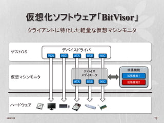 仮想化ソフトウェア「BitVisor」
            クライアントに特化した軽量な仮想マシンモニタ


    ゲストＯＳ             デバイスドライバ
                VGA   HID   ATA     USB    NIC



                                   デバイス          拡張機能
                                  メディエータ         拡張機能１
    仮想マシンモニタ
                            ATA     USB    NIC   拡張機能２




   ハードウェア


2010/11/2                                                19
 