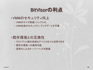 BitVisorの利点
            • VMMのセキュリティ向上
             • VMMのサイズ削減・シンプル化
             • VMM自身のセキュリティ・アップデートが不要




            • 既存環境との互換性
             • クライアント側の多様なデバイスをフル活用できる
             • 既存の環境への適用可能
             • 仮想化によるオーバーヘッドを削減




2010/11/2                                20
 