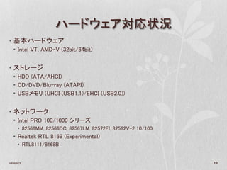 ハードウェア対応状況
• 基本ハードウェア
   • Intel VT, AMD-V (32bit/64bit)


• ストレージ
   • HDD (ATA/AHCI)
   • CD/DVD/Blu-ray (ATAPI)
   • USBメモリ (UHCI (USB1.1)/EHCI (USB2.0))


• ネットワーク
   • Intel PRO 100/1000 シリーズ
      • 82566MM, 82566DC, 82567LM, 82572EI, 82562V-2 10/100
   • Realtek RTL 8169 (Experimental)
      • RTL8111/8168B


2010/11/2                                                     22
 