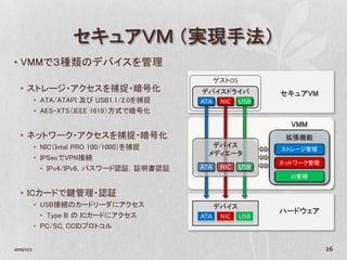 セキュアＶＭ （実現手法）
• VMMで３種類のデバイスを管理
                                                 ゲストOS
   • ストレージ・アクセスを捕捉・暗号化                     デバイスドライバ            セキュアVM
            • ATA/ATAPI 及び USB1.1/2.0を捕捉   ATA NIC USB
            • AES-XTS（IEEE 1619）方式で暗号化
                                                                 VMM
   • ネットワーク・アクセスを捕捉・暗号化                                         拡張機能
            • NIC（Intel PRO 100/1000）を捕捉      デバイス
                                                               ストレージ管理
                                             メディエータ
            • IPSecでVPN接続
                                                               ネットワーク管理
              • IPv4/IPv6，パスワード認証，証明書認証    ATA    NIC    USB
                                                                 ID管理


   • ICカードで鍵管理・認証
            • USB接続のカードリーダにアクセス               デバイス
                                                               ハードウェア
              • Type B の ICカードにアクセス        ATA NIC USB
            • PC/SC, CCIDプロトコル


2010/11/2                                                                 26
 