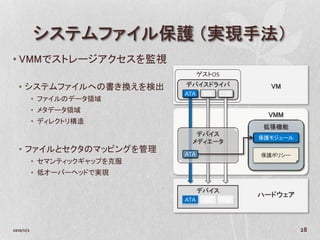 システムファイル保護 （実現手法）
• VMMでストレージアクセスを監視
                                     ゲストOS
                               デバイスドライバ
   • システムファイルへの書き換えを検出                         VM
                               ATA NIC USB
            • ファイルのデータ領域
            • メタデータ領域
                                              VMM
            • ディレクトリ構造
                                              拡張機能
                                  デバイス
                                             保護モジュール
                                 メディエータ
   • ファイルとセクタのマッピングを管理         ATA           保護ポリシー
            • セマンティックギャップを克服
            • 低オーバーヘッドで実現

                                  デバイス
                                             ハードウェア
                               ATA NIC USB



2010/11/2                                              28
 