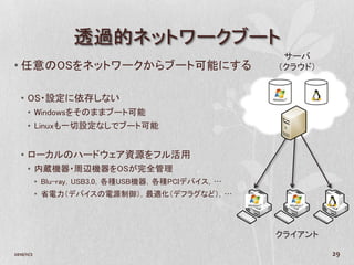 透過的ネットワークブート
                                                    サーバ
• 任意のOSをネットワークからブート可能にする                           （クラウド）


   • OS・設定に依存しない
      • Windowsをそのままブート可能
      • Linuxも一切設定なしでブート可能


   • ローカルのハードウェア資源をフル活用
      • 内蔵機器・周辺機器をOSが完全管理
            • Blu-ray，USB3.0，各種USB機器，各種PCIデバイス，…
            • 省電力（デバイスの電源制御），最適化（デフラグなど），…




                                                   クライアント

2010/11/2                                                   29
 