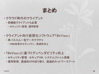 まとめ
• クラウド時代のクライアント
   • 高機能クライアントも必要
      • セキュリティ管理，運用管理


• クライアント向け仮想化ソフトウェア「BitVisor」
   • 準パススルー型アーキテクチャ
      • VMM自身のセキュリティ，透過性向上


• 「BitVisor」に基づくディペンダビリティ向上
   • セキュリティ管理： セキュアVM，システムファイル保護
   • 運用管理： 透過的VPN切り替え，透過的ネットワークブート


2010/11/2                            34
 