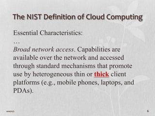 The NIST Definition of Cloud Computing

       Essential Characteristics:
       …
       Broad network access. Capabilities are
       available over the network and accessed
       through standard mechanisms that promote
       use by heterogeneous thin or thick client
       platforms (e.g., mobile phones, laptops, and
       PDAs).

2010/11/2                                             6
 
