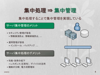集中処理 ⇒ 集中管理
            集中処理することで集中管理を実現している

   サーバ集中管理のメリット

    • セキュリティ管理が容易
      • 情報漏洩防止，情報破壊防止，…

    • 運用管理が容易
      • インストール，バックアップ，…


   サーバ集中処理のデメリット

    • 性能・効率の低下
      • レスポンス（応答性），デバイスの活用
    • 機能の分断，電力消費増加

2010/11/2                          8
 