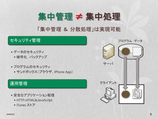 集中管理 ≠ 集中処理
                  「集中管理 ＆ 分散処理」は実現可能

   セキュリティ管理                                 プログラム データ


    • データのセキュリティ
      • 暗号化，バックアップ
                                    サーバ
    • プログラムのセキュリティ
      • サンドボックス（ブラウザ，iPhone App）


   運用管理                            クライアント


    • 安全なアプリケーション配信
      • HTTP+HTML&JavaScript
      • iTunes ストア

2010/11/2                                               9
 