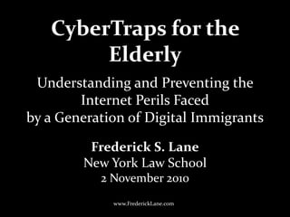 CyberTraps for the
Elderly
Frederick S. Lane
New York Law School
2 November 2010
www.FrederickLane.com
Understanding and Preventing the
Internet Perils Faced
by a Generation of Digital Immigrants
 