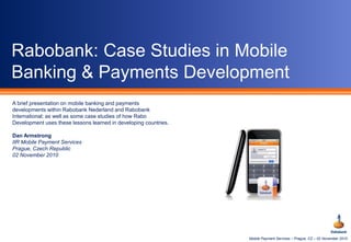 Mobile Payment Services – Prague, CZ – 02 November 2010
Rabobank: Case Studies in Mobile
Banking & Payments Development
A brief presentation on mobile banking and payments
developments within Rabobank Nederland and Rabobank
International; as well as some case studies of how Rabo
Development uses these lessons learned in developing countries.
Dan Armstrong
IIR Mobile Payment Services
Prague, Czech Republic
02 November 2010
 