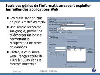 Seuls des génies de l’informatique savent exploiter
les failles des applications Web
 Les outils sont de plus
en plus simples d’emploi
 Une simple recherche
sur google, permet de
télécharger un logiciel
permettant la
récupération de bases
de données.
 L’attaque d’un serveur
web Français coute de
120$ à 1000$ dans le
marché souterrain.
29/11/2010

© 2010 - S.Gioria

 