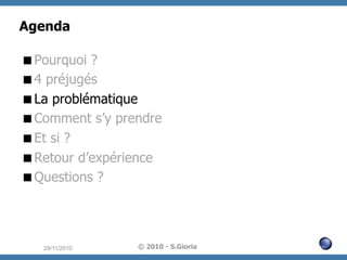 Agenda
 Pourquoi ?
 4 préjugés
 La problématique
 Comment s’y prendre
 Et si ?
 Retour d’expérience
 Questions ?

29/11/2010

© 2010 - S.Gioria

 