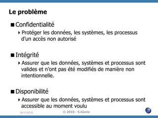 Le problème
 Confidentialité
 Protéger les données, les systèmes, les processus
d’un accès non autorisé

 Intégrité
 Assurer que les données, systèmes et processus sont
valides et n’ont pas été modifiés de manière non
intentionnelle.

 Disponibilité
 Assurer que les données, systèmes et processus sont
accessible au moment voulu
29/11/2010

© 2010 - S.Gioria

 