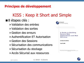 Principes de développement

KISS : Keep it Short and Simple
 8 étapes clés :
 Validation des entrées
 Validation des sorties
 Gestion des erreurs
 Authentification ET Autorisation
 Gestion des Sessions
 Sécurisation des communications
 Sécurisation du stockage
 Accès Sécurisé aux ressources
29/11/2010

© 2010 - S.Gioria

 