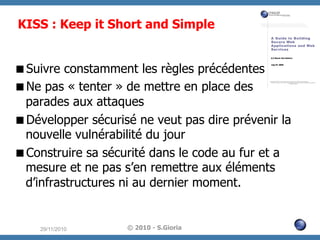 KISS : Keep it Short and Simple
 Suivre constamment les règles précédentes
 Ne pas « tenter » de mettre en place des
parades aux attaques
 Développer sécurisé ne veut pas dire prévenir la
nouvelle vulnérabilité du jour
 Construire sa sécurité dans le code au fur et a
mesure et ne pas s’en remettre aux éléments
d’infrastructures ni au dernier moment.

29/11/2010

© 2010 - S.Gioria

 