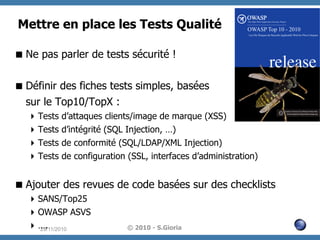Mettre en place les Tests Qualité
 Ne pas parler de tests sécurité !
 Définir des fiches tests simples, basées
sur le Top10/TopX :
 Tests
 Tests
 Tests
 Tests

d’attaques clients/image de marque (XSS)
d’intégrité (SQL Injection, …)
de conformité (SQL/LDAP/XML Injection)
de configuration (SSL, interfaces d’administration)

 Ajouter des revues de code basées sur des checklists
 SANS/Top25
 OWASP ASVS
 ….
29/11/2010

© 2010 - S.Gioria

 