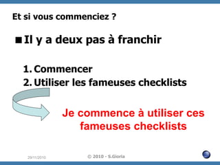 Et si vous commenciez ?

 Il y a deux pas à franchir
1.  Commencer
2.  Utiliser les fameuses checklists

Je commence à utiliser ces
fameuses checklists
29/11/2010

© 2010 - S.Gioria

 