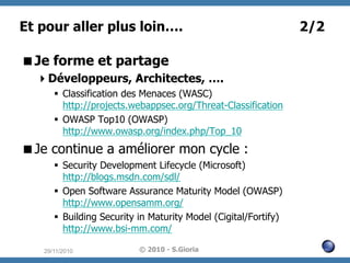 Et pour aller plus loin….
 Je forme et partage
 Développeurs, Architectes, ….
§  Classification des Menaces (WASC)
http://projects.webappsec.org/Threat-Classification
§  OWASP Top10 (OWASP)
http://www.owasp.org/index.php/Top_10

 Je continue a améliorer mon cycle :
§  Security Development Lifecycle (Microsoft)
http://blogs.msdn.com/sdl/
§  Open Software Assurance Maturity Model (OWASP)
http://www.opensamm.org/
§  Building Security in Maturity Model (Cigital/Fortify)
http://www.bsi-mm.com/
29/11/2010

© 2010 - S.Gioria

2/2

 