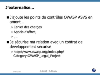 J’externalise…
 J’ajoute les points de contrôles OWASP ASVS en
amont…
 Cahier des charges
 Appels d’offres,
 ….

 Je sécurise ma relation avec un contrat de
développement sécurisé
 http://www.owasp.org/index.php/
Category:OWASP_Legal_Project

29/11/2010

© 2010 - S.Gioria

 
