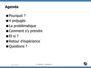 Agenda
 Pourquoi ?
 4 préjugés
 La problématique
 Comment s’y prendre
 Et si ?
 Retour d’expérience
 Questions ?

29/11/2010

© 2010 - S.Gioria

 