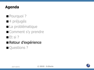 Agenda
 Pourquoi ?
 4 préjugés
 La problématique
 Comment s’y prendre
 Et si ?
 Retour d’expérience
 Questions ?

29/11/2010

© 2010 - S.Gioria

 
