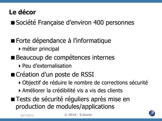 Le décor
 Société Française d’environ 400 personnes
 Forte dépendance à l’informatique
 métier principal

 Beaucoup de compétences internes
 Peu d’externalisation

 Création d’un poste de RSSI
 Objectif de réduire le nombre de corrections sécurité
 Améliorer la crédibilité vis a vis des clients

 Tests de sécurité réguliers après mise en
production de modules/applications
29/11/2010

© 2010 - S.Gioria

 