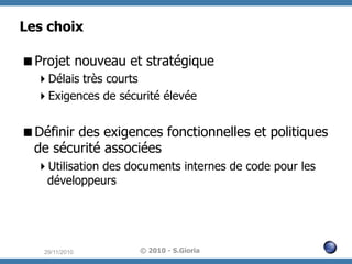 Les choix
 Projet nouveau et stratégique
 Délais très courts
 Exigences de sécurité élevée

 Définir des exigences fonctionnelles et politiques
de sécurité associées
 Utilisation des documents internes de code pour les
développeurs

29/11/2010

© 2010 - S.Gioria

 