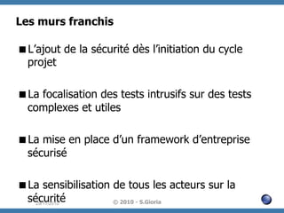 Les murs franchis
 L’ajout de la sécurité dès l’initiation du cycle
projet
 La focalisation des tests intrusifs sur des tests
complexes et utiles
 La mise en place d’un framework d’entreprise
sécurisé
 La sensibilisation de tous les acteurs sur la
sécurité
© 2010 - S.Gioria
29/11/2010

 