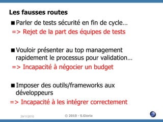Les fausses routes
 Parler de tests sécurité en fin de cycle…
=> Rejet de la part des équipes de tests
 Vouloir présenter au top management
rapidement le processus pour validation…
=> Incapacité à négocier un budget
 Imposer des outils/frameworks aux
développeurs
=> Incapacité à les intégrer correctement
29/11/2010

© 2010 - S.Gioria

 