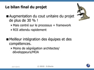 Le bilan final du projet
 Augmentation du cout unitaire du projet
de plus de 30 % !
 Mais centré sur le processus + framework
 ROI attendu rapidement

 Meilleur intégration des équipes et des
compétences.
 Moins de ségrégation architectes/
développeurs/MOA

29/11/2010

© 2010 - S.Gioria

 