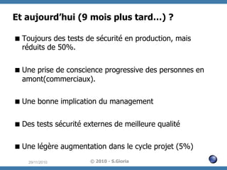 Et aujourd’hui (9 mois plus tard…) ?
 Toujours des tests de sécurité en production, mais
réduits de 50%.
 Une prise de conscience progressive des personnes en
amont(commerciaux).
 Une bonne implication du management
 Des tests sécurité externes de meilleure qualité
 Une légère augmentation dans le cycle projet (5%)
29/11/2010

© 2010 - S.Gioria

 