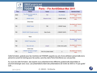 Paris – Fin Avril/Début Mai 2011

Cette formation, gratuite pour les membres de l'OWASP, payante (au prix d'une adhésion personnelle de la
personne suivant le training) pour les autres, aura lieu dans Paris Intra-Muros sur une journée.
Au cours de cette formation, des experts vous présenteront les différents guides/outils disponibles et
pourront échanger avec vous. Les présentations étant des présentations de l'ordre de 30mn à 1h par guide/
outil....
29/11/2010

© 2010 - S.Gioria

 