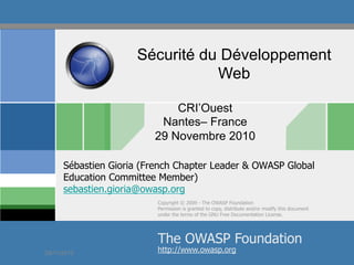 Sécurité du Développement
Web
CRI’Ouest
Nantes– France
29 Novembre 2010
Sébastien Gioria (French Chapter Leader & OWASP Global
Education Committee Member)
sebastien.gioria@owasp.org
Copyright © 2009 - The OWASP Foundation
Permission is granted to copy, distribute and/or modify this document
under the terms of the GNU Free Documentation License.

The OWASP Foundation

29/11/2010

http://www.owasp.org
© 2010 - S.Gioria

 