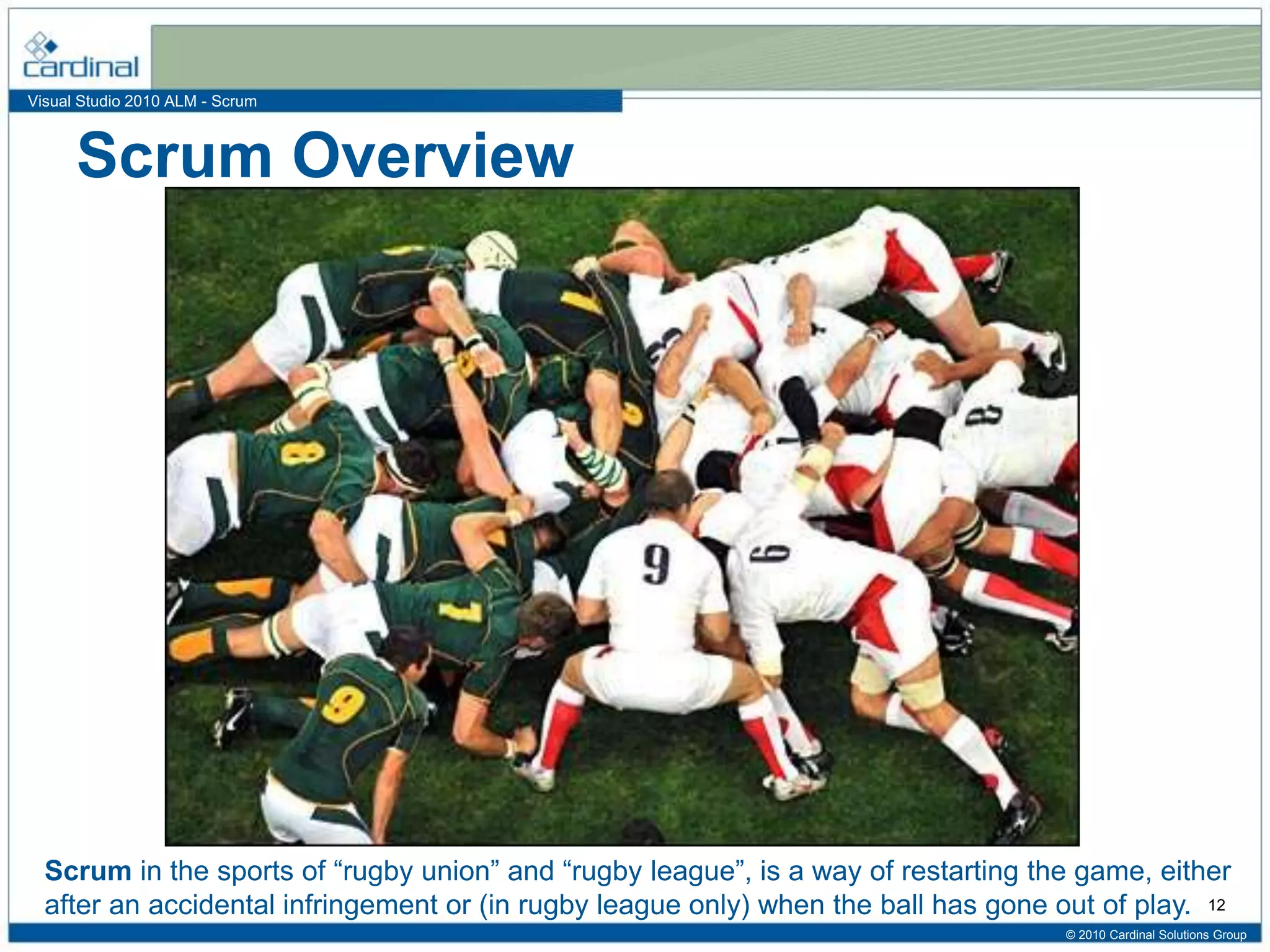 Visual Studio 2010 ALM - Scrum
Scrum Overview
© 2010 Cardinal Solutions Group
12
Scrum in the sports of “rugby union” and “rugby league”, is a way of restarting the game, either
after an accidental infringement or (in rugby league only) when the ball has gone out of play.
 