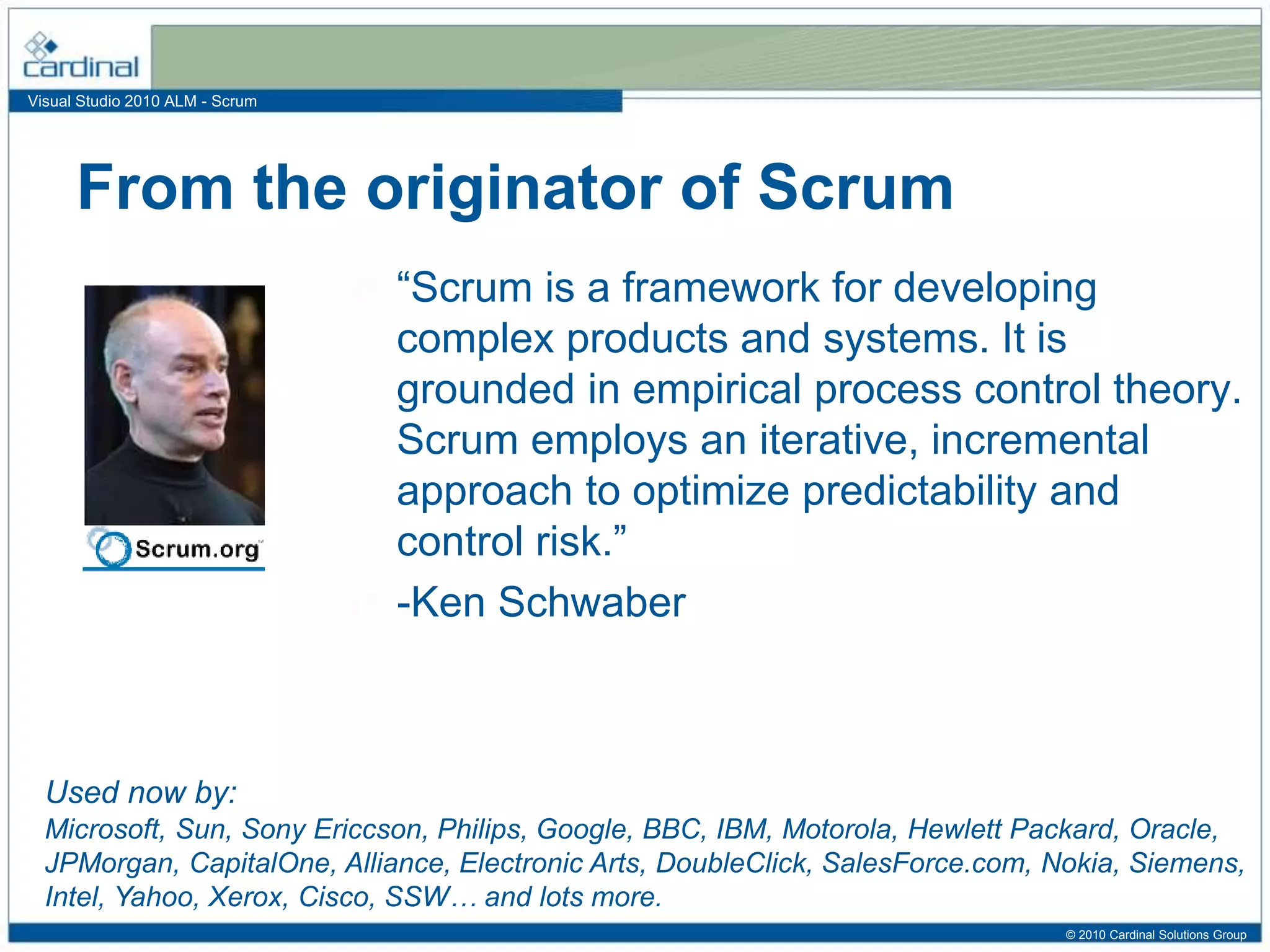 Visual Studio 2010 ALM - Scrum
“Scrum is a framework for developing
complex products and systems. It is
grounded in empirical process control theory.
Scrum employs an iterative, incremental
approach to optimize predictability and
control risk.”
-Ken Schwaber
From the originator of Scrum
Used now by:
Microsoft, Sun, Sony Ericcson, Philips, Google, BBC, IBM, Motorola, Hewlett Packard, Oracle,
JPMorgan, CapitalOne, Alliance, Electronic Arts, DoubleClick, SalesForce.com, Nokia, Siemens,
Intel, Yahoo, Xerox, Cisco, SSW… and lots more.
© 2010 Cardinal Solutions Group
 