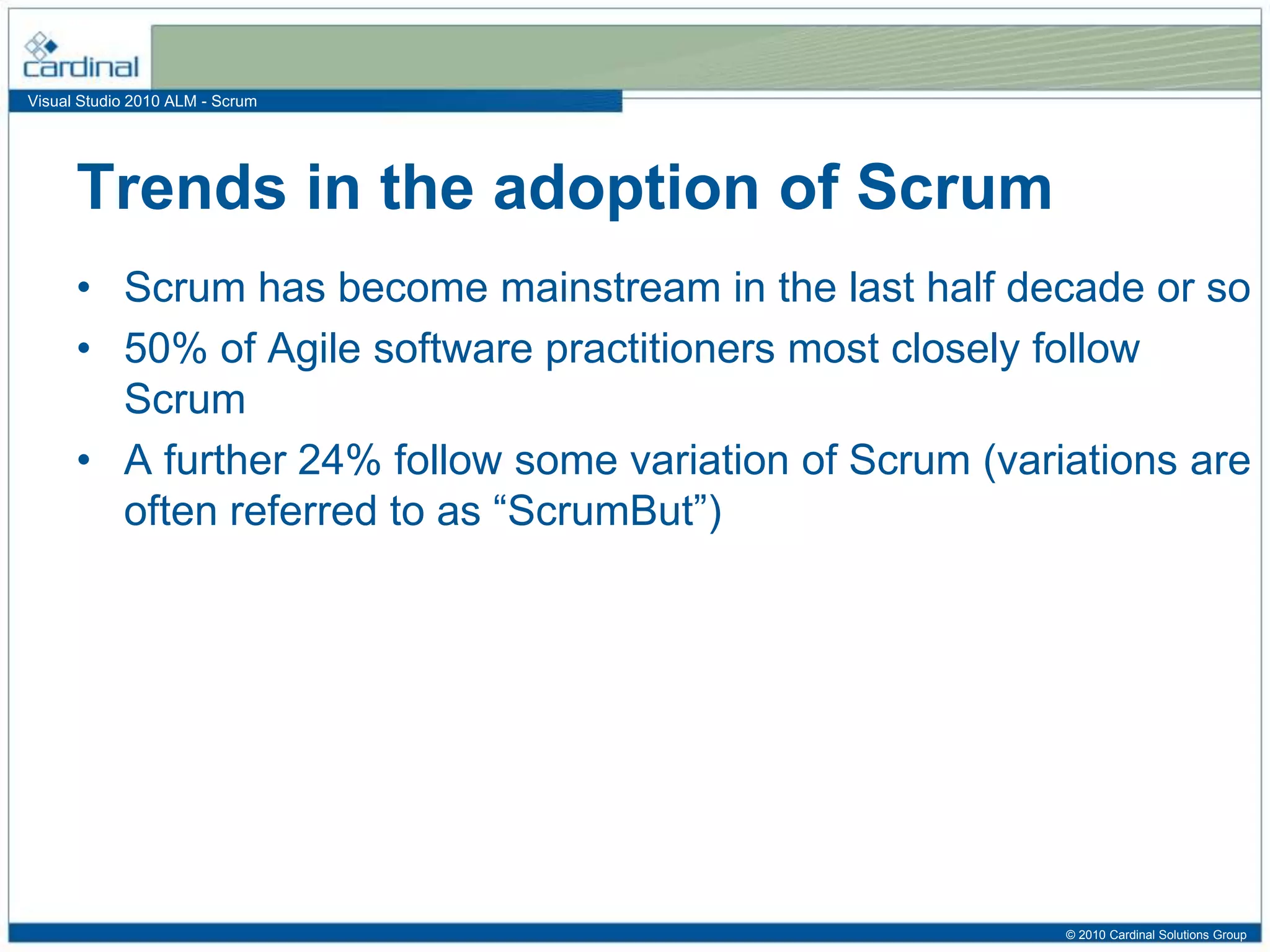 Visual Studio 2010 ALM - Scrum
• Scrum has become mainstream in the last half decade or so
• 50% of Agile software practitioners most closely follow
Scrum
• A further 24% follow some variation of Scrum (variations are
often referred to as “ScrumBut”)
Trends in the adoption of Scrum
© 2010 Cardinal Solutions Group
 