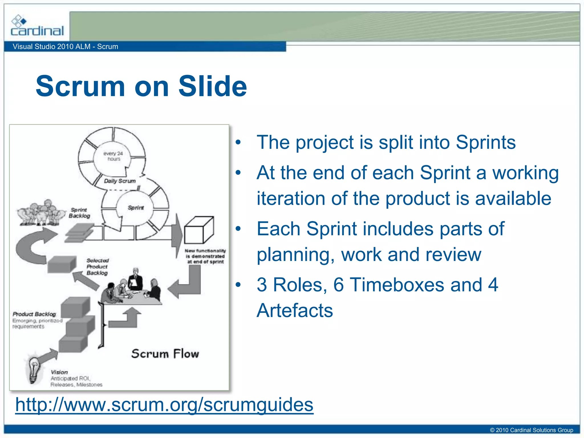 Visual Studio 2010 ALM - Scrum
• The project is split into Sprints
• At the end of each Sprint a working
iteration of the product is available
• Each Sprint includes parts of
planning, work and review
• 3 Roles, 6 Timeboxes and 4
Artefacts
Scrum on Slide
http://www.scrum.org/scrumguides
© 2010 Cardinal Solutions Group
 