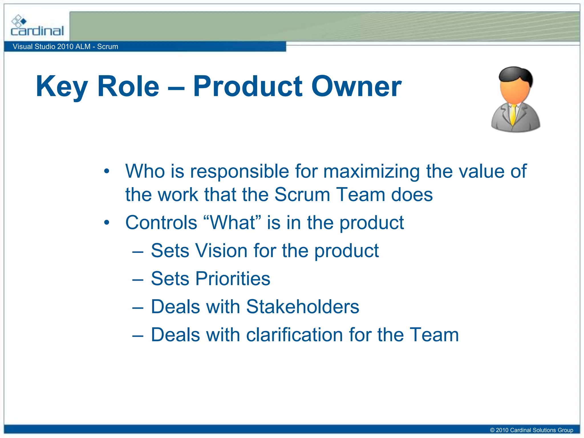 Visual Studio 2010 ALM - Scrum
• Who is responsible for maximizing the value of
the work that the Scrum Team does
• Controls “What” is in the product
– Sets Vision for the product
– Sets Priorities
– Deals with Stakeholders
– Deals with clarification for the Team
Key Role – Product Owner
© 2010 Cardinal Solutions Group
 