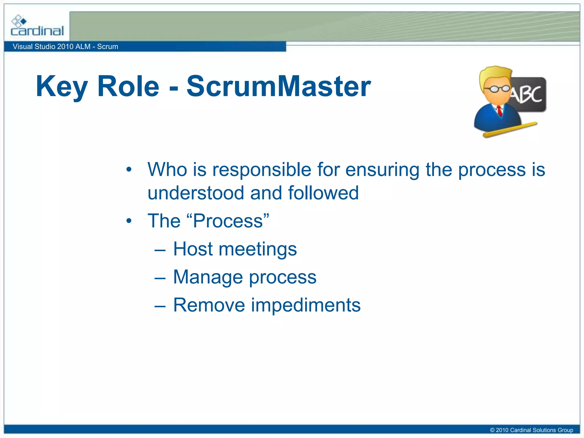 Visual Studio 2010 ALM - Scrum
• Who is responsible for ensuring the process is
understood and followed
• The “Process”
– Host meetings
– Manage process
– Remove impediments
Key Role - ScrumMaster
© 2010 Cardinal Solutions Group
 