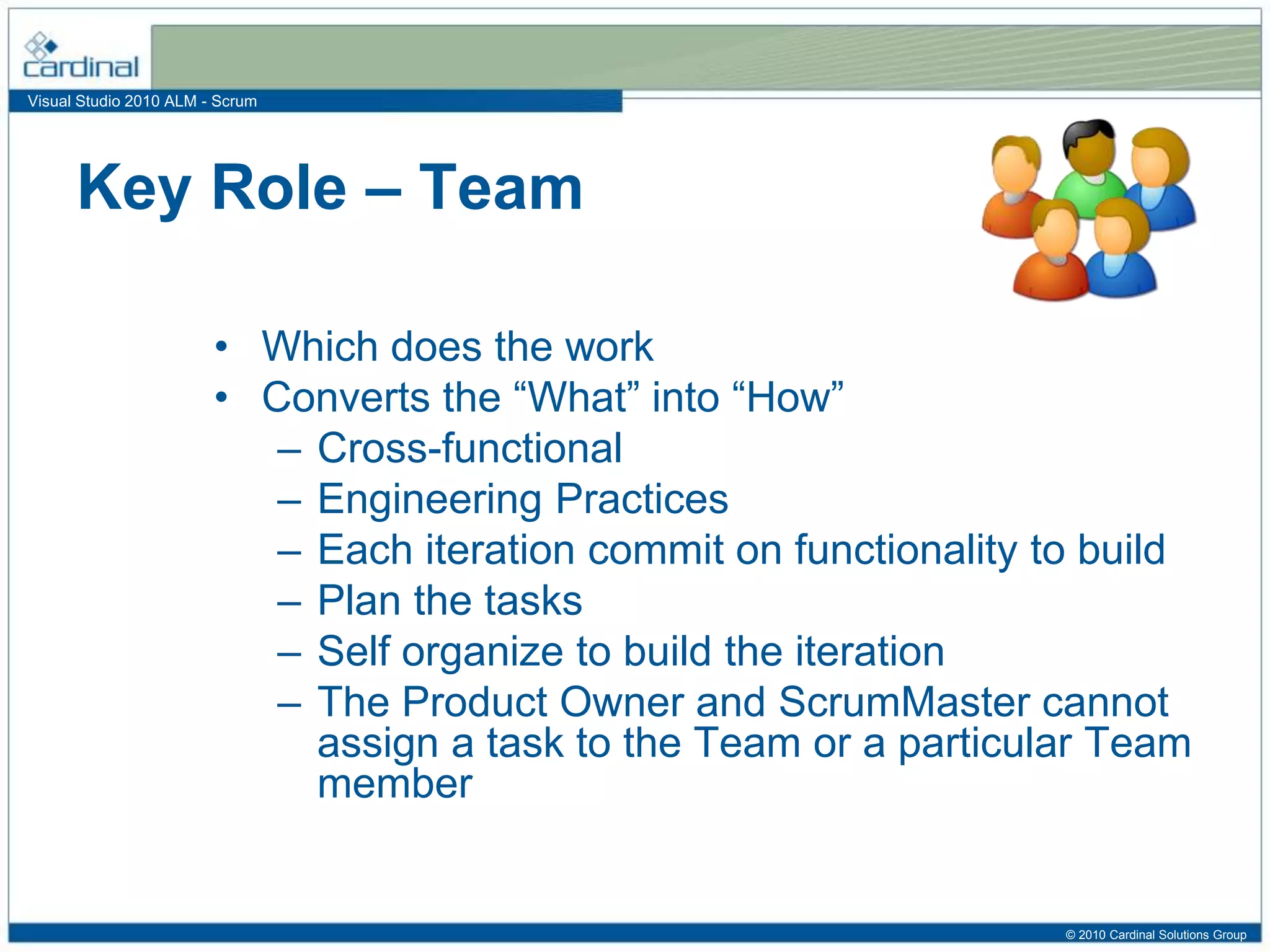 Visual Studio 2010 ALM - Scrum
• Which does the work
• Converts the “What” into “How”
– Cross-functional
– Engineering Practices
– Each iteration commit on functionality to build
– Plan the tasks
– Self organize to build the iteration
– The Product Owner and ScrumMaster cannot
assign a task to the Team or a particular Team
member
Key Role – Team
© 2010 Cardinal Solutions Group
 