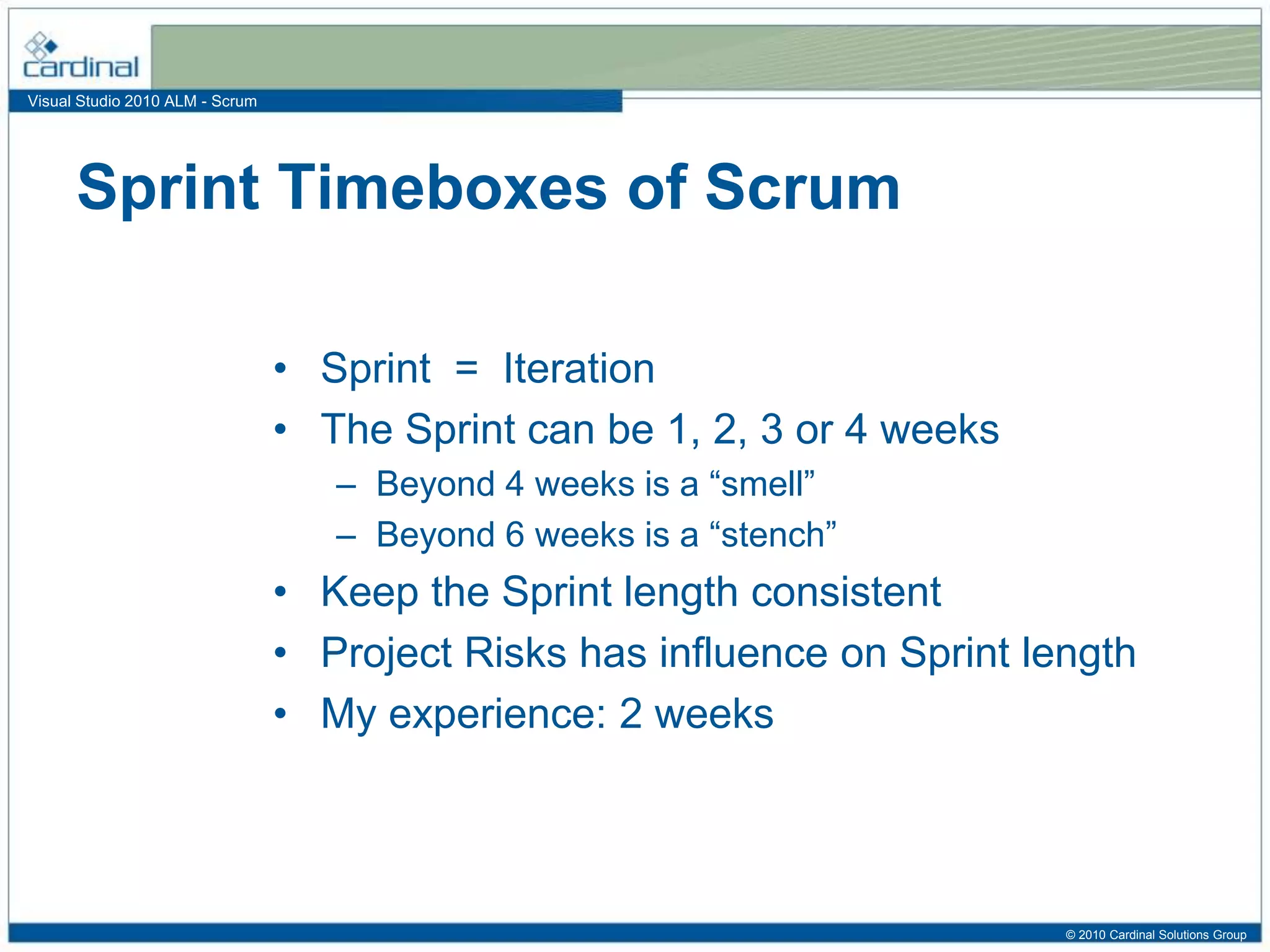 Visual Studio 2010 ALM - Scrum
• Sprint = Iteration
• The Sprint can be 1, 2, 3 or 4 weeks
– Beyond 4 weeks is a “smell”
– Beyond 6 weeks is a “stench”
• Keep the Sprint length consistent
• Project Risks has influence on Sprint length
• My experience: 2 weeks
Sprint Timeboxes of Scrum
© 2010 Cardinal Solutions Group
 