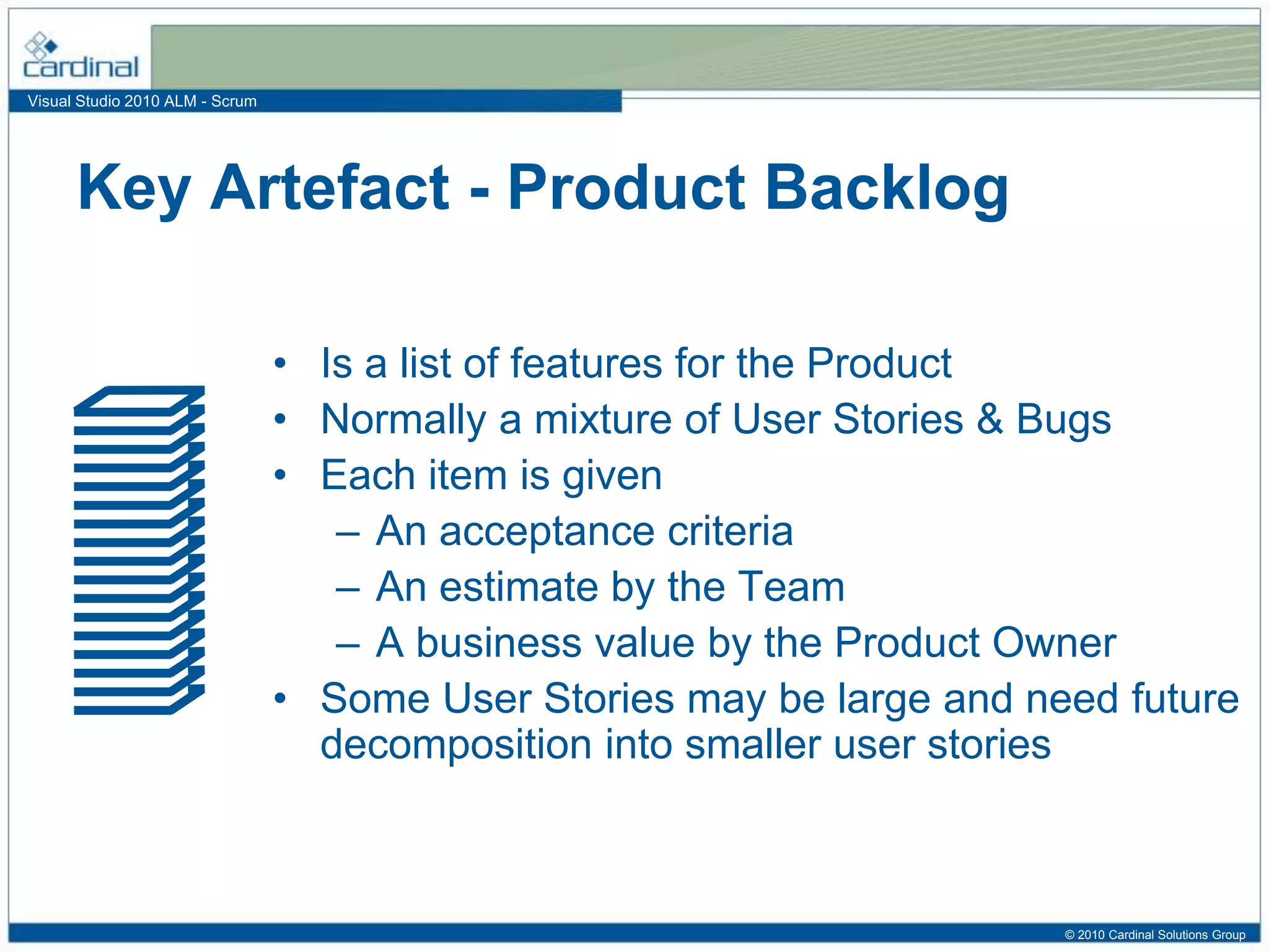 Visual Studio 2010 ALM - Scrum
• Is a list of features for the Product
• Normally a mixture of User Stories & Bugs
• Each item is given
– An acceptance criteria
– An estimate by the Team
– A business value by the Product Owner
• Some User Stories may be large and need future
decomposition into smaller user stories
Key Artefact - Product Backlog
© 2010 Cardinal Solutions Group
 