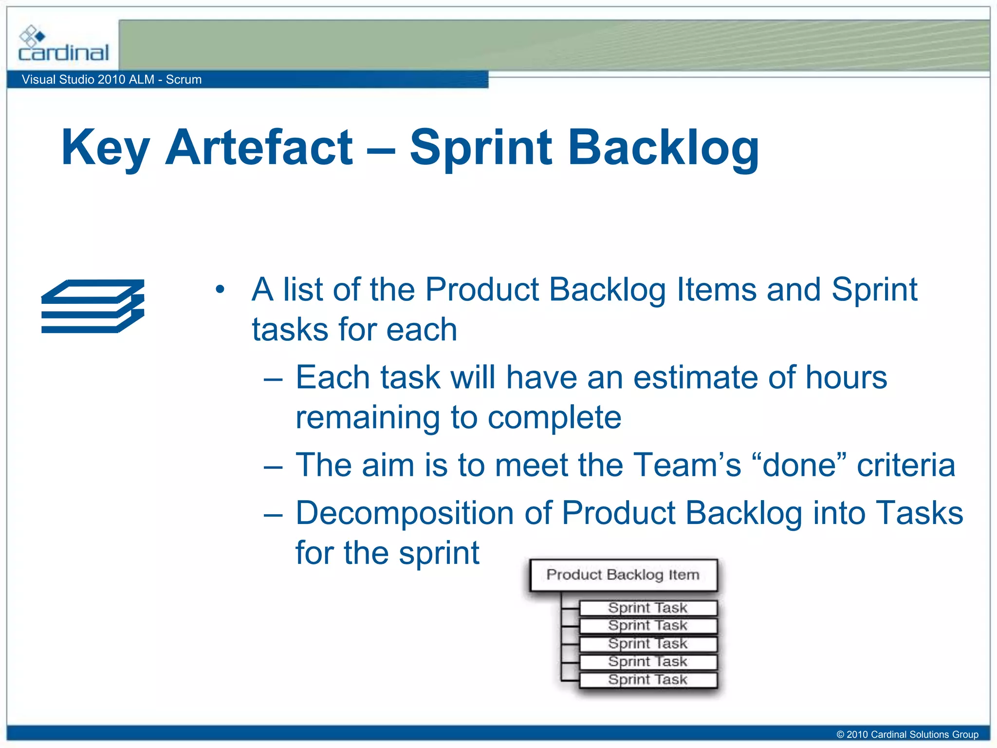 Visual Studio 2010 ALM - Scrum
• A list of the Product Backlog Items and Sprint
tasks for each
– Each task will have an estimate of hours
remaining to complete
– The aim is to meet the Team’s “done” criteria
– Decomposition of Product Backlog into Tasks
for the sprint
Key Artefact – Sprint Backlog
© 2010 Cardinal Solutions Group
 