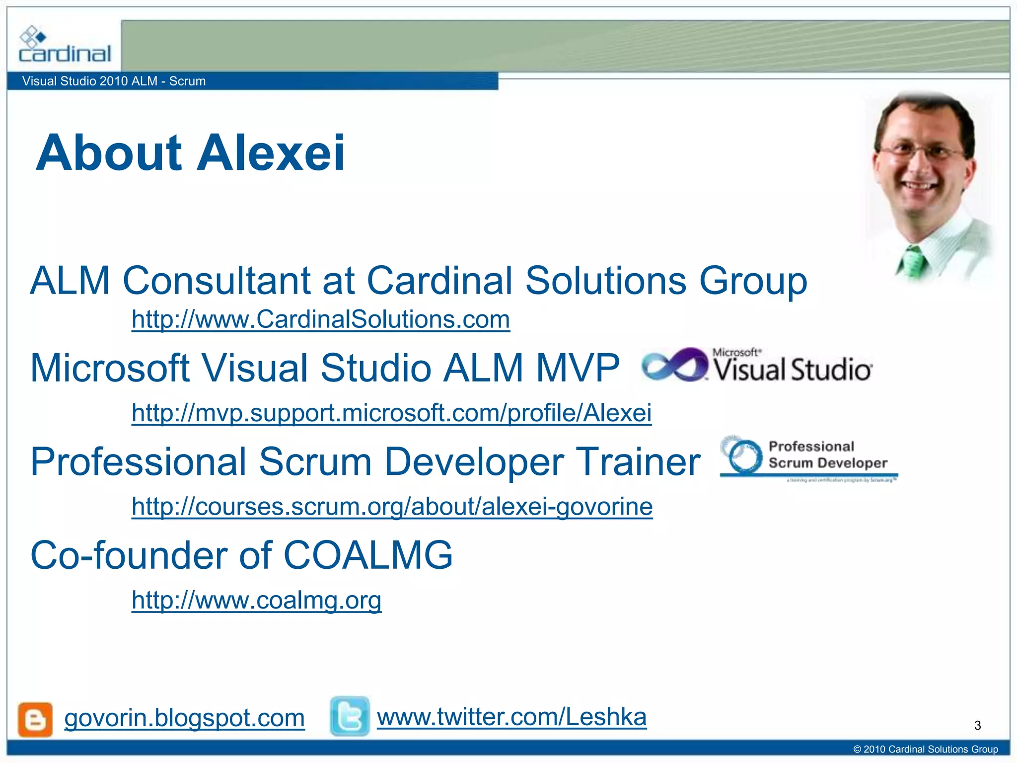 Visual Studio 2010 ALM - Scrum
About Alexei
ALM Consultant at Cardinal Solutions Group
http://www.CardinalSolutions.com
Microsoft Visual Studio ALM MVP
http://mvp.support.microsoft.com/profile/Alexei
Professional Scrum Developer Trainer
http://courses.scrum.org/about/alexei-govorine
Co-founder of COALMG
http://www.coalmg.org
© 2010 Cardinal Solutions Group
3govorin.blogspot.com www.twitter.com/Leshka
 