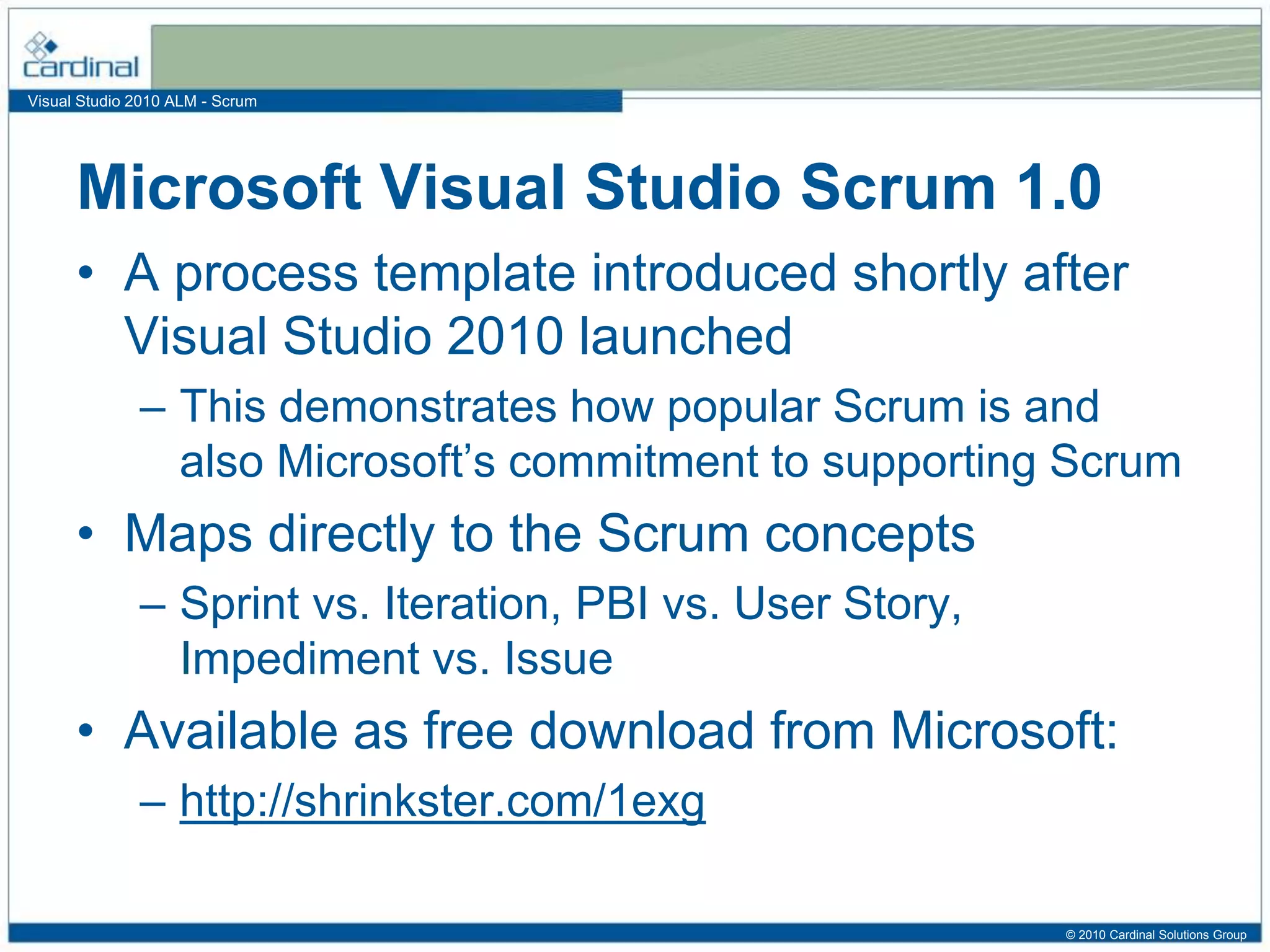 Visual Studio 2010 ALM - Scrum
Microsoft Visual Studio Scrum 1.0
• A process template introduced shortly after
Visual Studio 2010 launched
– This demonstrates how popular Scrum is and
also Microsoft’s commitment to supporting Scrum
• Maps directly to the Scrum concepts
– Sprint vs. Iteration, PBI vs. User Story,
Impediment vs. Issue
• Available as free download from Microsoft:
– http://shrinkster.com/1exg
© 2010 Cardinal Solutions Group
 