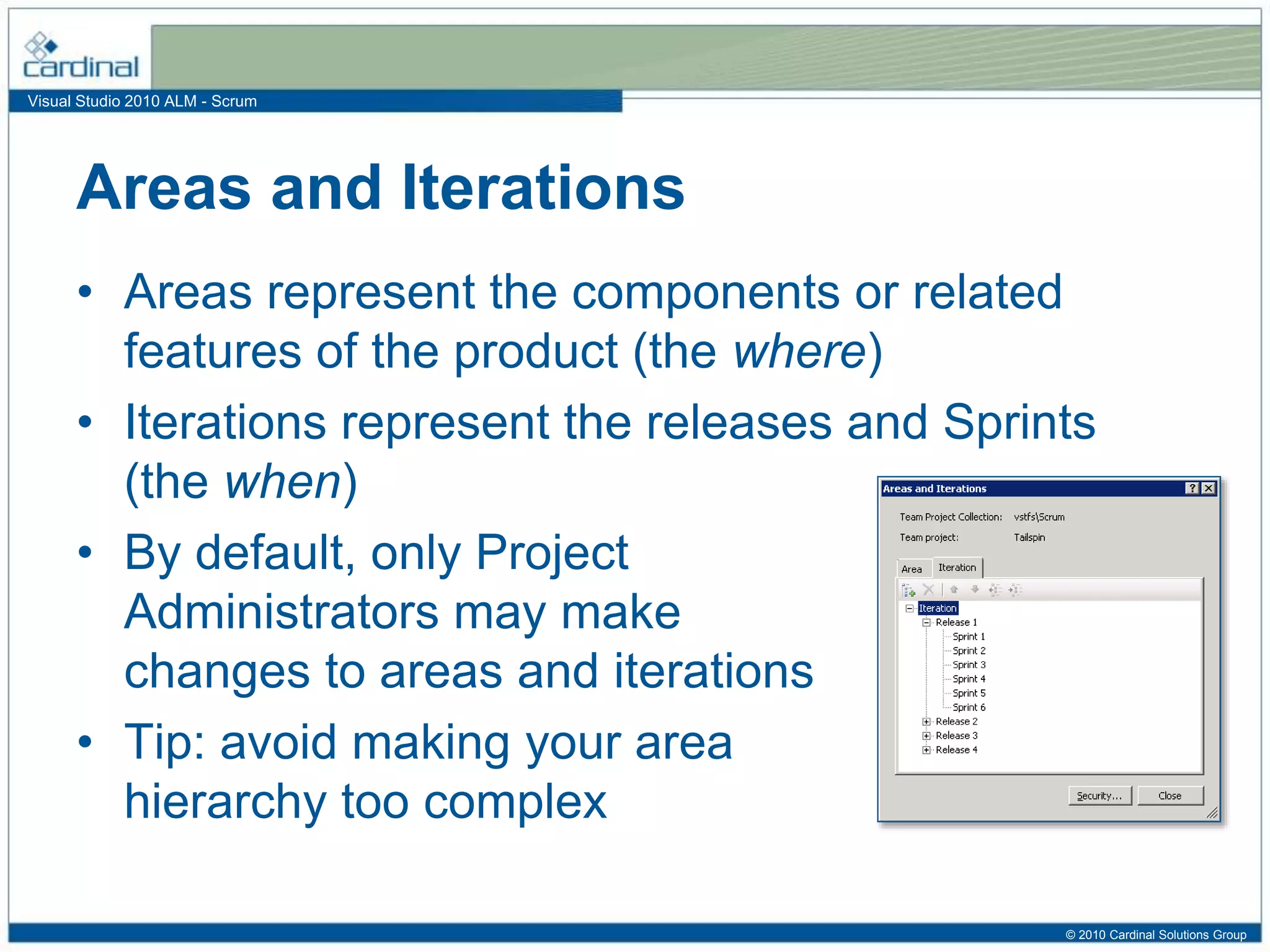 Visual Studio 2010 ALM - Scrum
Areas and Iterations
• Areas represent the components or related
features of the product (the where)
• Iterations represent the releases and Sprints
(the when)
• By default, only Project
Administrators may make
changes to areas and iterations
• Tip: avoid making your area
hierarchy too complex
© 2010 Cardinal Solutions Group
 